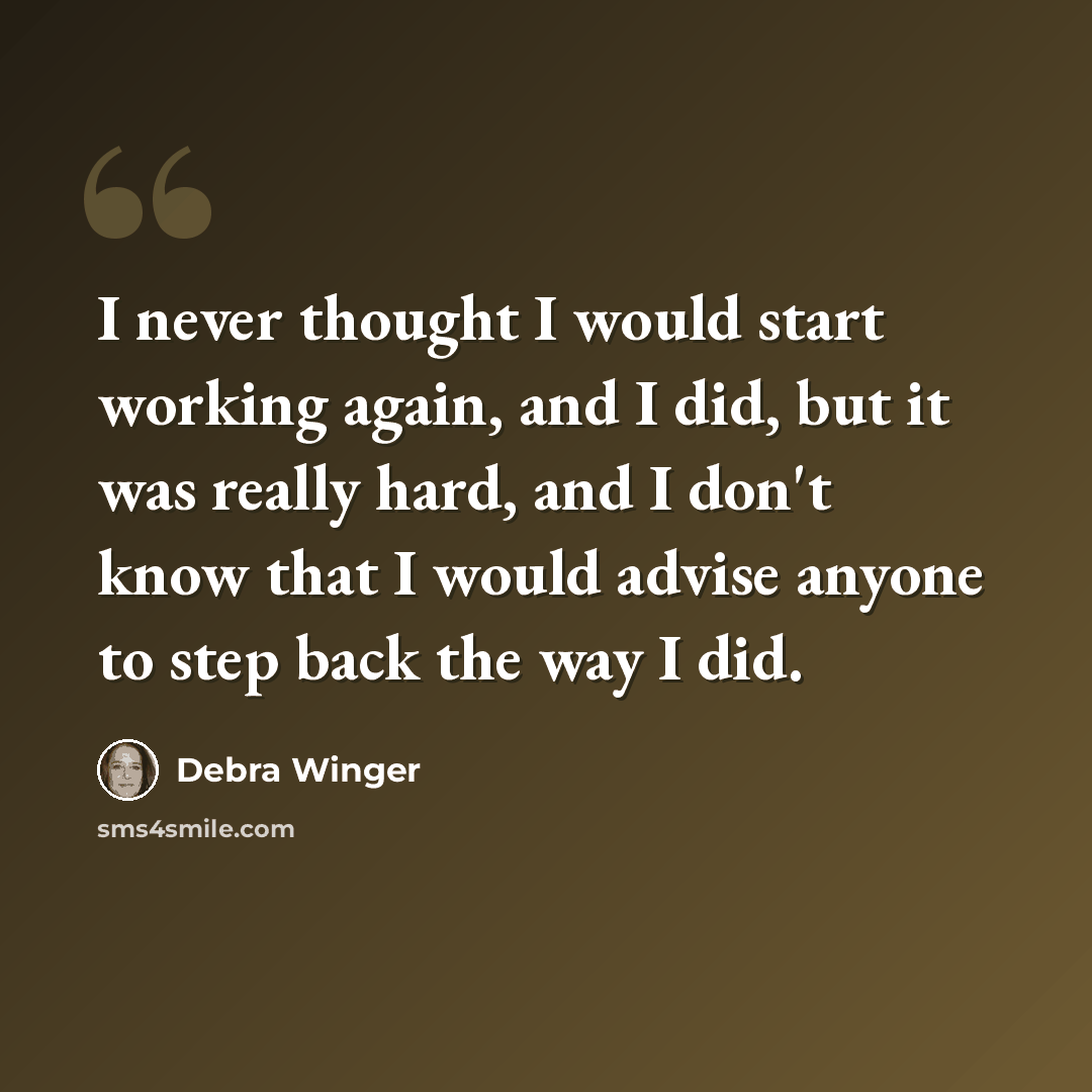 “I never thought I would start working again, and I did, but it was really hard, and I don't know that I would advise anyone to step back the way I did.” quote by Debra Winger