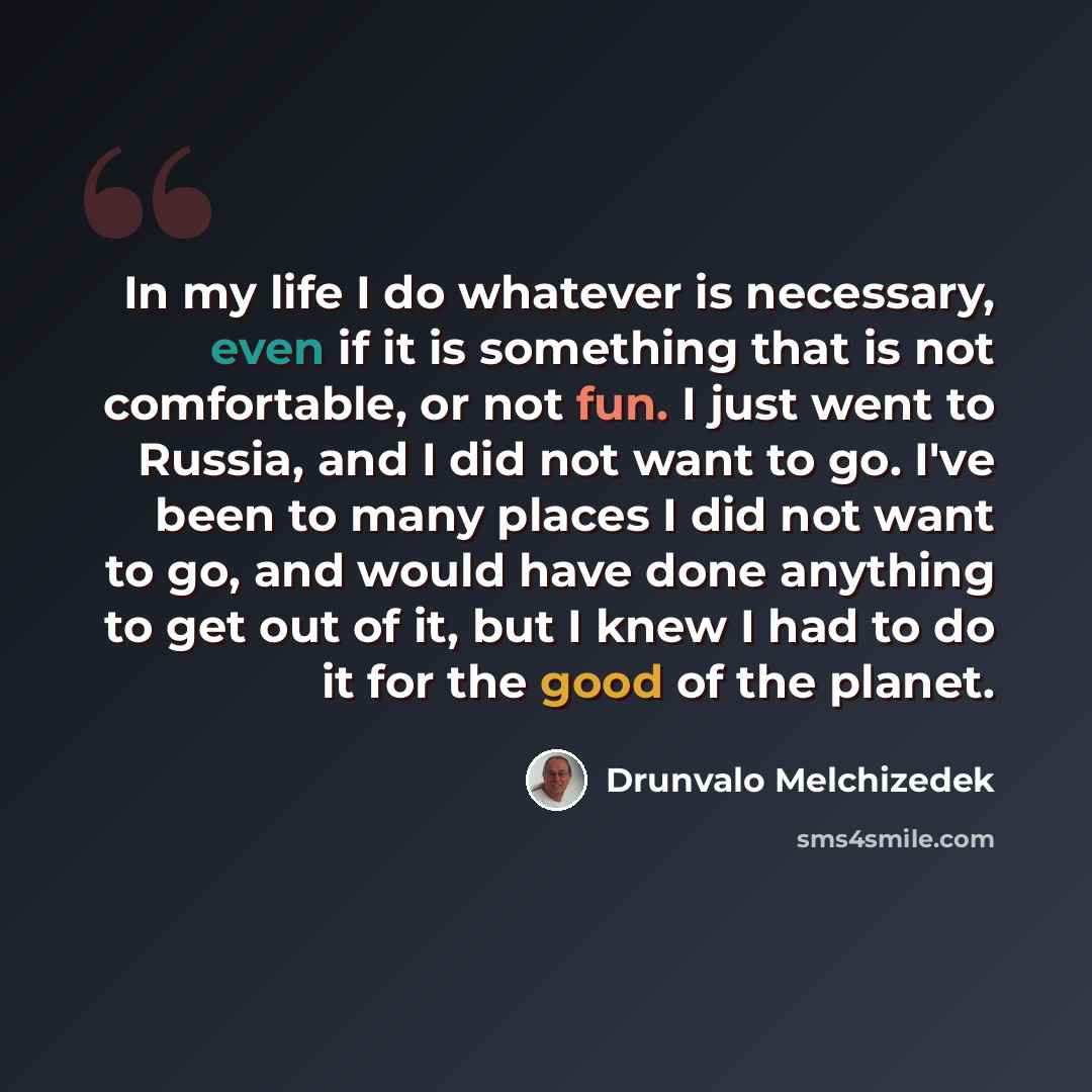 “In my life I do whatever is necessary, even if it is something that is not comfortable, or not fun. I just went to Russia, and I did not want to go. I've been to many places I did not want to go, and would have done anything to get out of it, but I knew I had to do it for the good of the planet.” quote by Drunvalo Melchizedek
