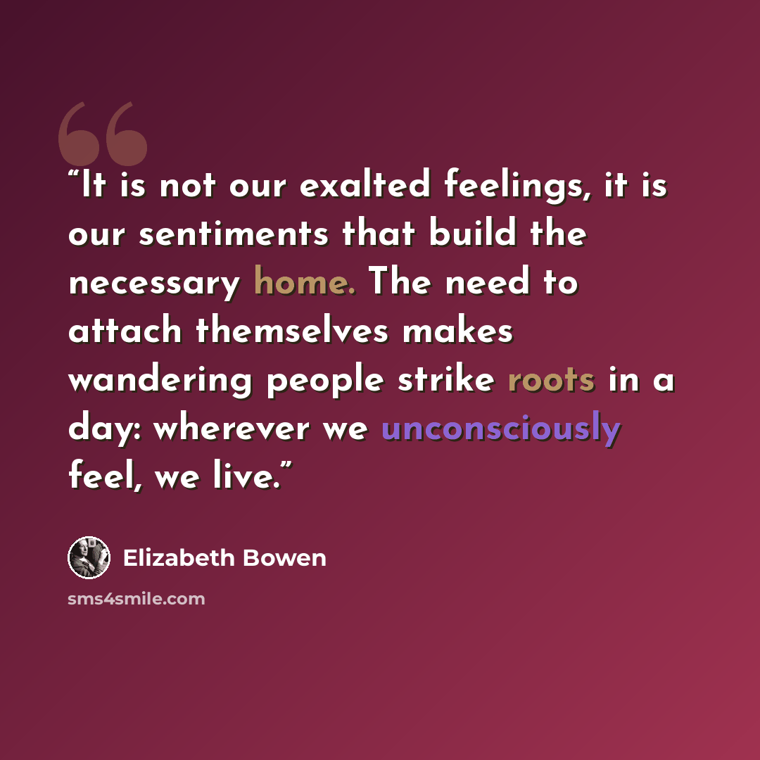 “It is not our exalted feelings, it is our sentiments that build the necessary home. The need to attach themselves makes wandering people strike roots in a day: wherever we unconsciously feel, we live.” quote by Elizabeth Bowen