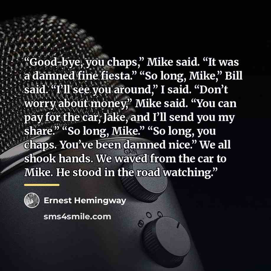 “Good-bye, you chaps,” Mike said. “It was a damned fine fiesta.” “So long, Mike,” Bill said. “I’ll see you around,” I said. “Don’t worry about money,” Mike said. “You can pay for the car, Jake, and I’ll send you my share.” “So long, Mike.” “So long, you chaps. You’ve been damned nice.” We all shook…” quote by Ernest Hemingway
