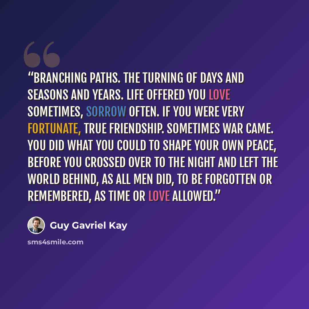 “Branching paths. The turning of days and seasons and years. Life offered you love sometimes, sorrow often. If you were very fortunate, true friendship. Sometimes war came. You did what you could to shape your own peace, before you crossed over to the night and left the world behind, as all men…” quote by Guy Gavriel Kay