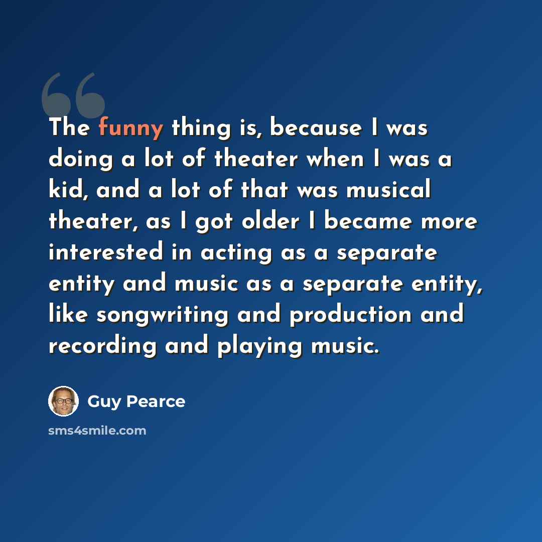 “The funny thing is, because I was doing a lot of theater when I was a kid, and a lot of that was musical theater, as I got older I became more interested in acting as a separate entity and music as a separate entity, like songwriting and production and recording and playing music.” quote by Guy Pearce