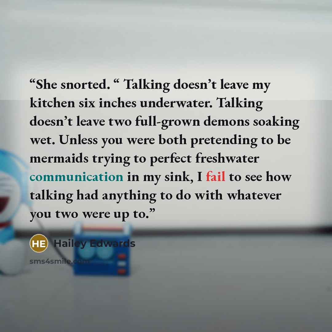 “She snorted. “ Talking doesn’t leave my kitchen six inches underwater. Talking doesn’t leave two full-grown demons soaking wet. Unless you were both pretending to be mermaids trying to perfect freshwater communication in my sink, I fail to see how talking had anything to do with whatever you two…” quote by Hailey Edwards