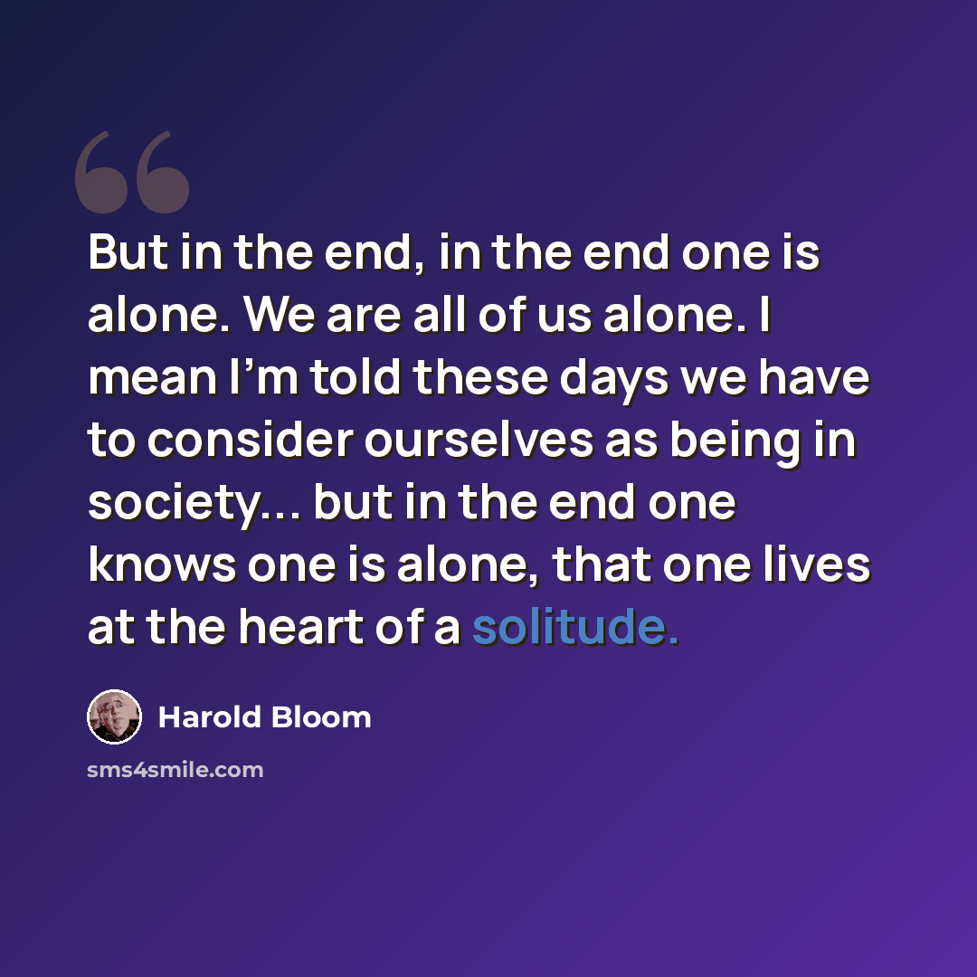 “But in the end, in the end one is alone. We are all of us alone. I mean I'm told these days we have to consider ourselves as being in society... but in the end one knows one is alone, that one lives at the heart of a solitude.” quote by Harold Bloom