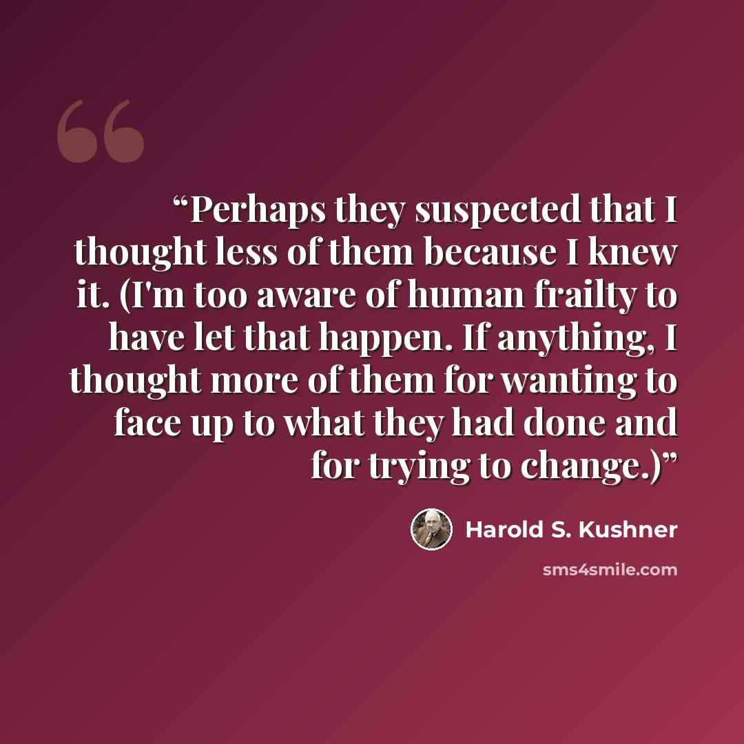 “Perhaps they suspected that I thought less of them because I knew it. (I'm too aware of human frailty to have let that happen. If anything, I thought more of them for wanting to face up to what they had done and for trying to change.)” quote by Harold S. Kushner