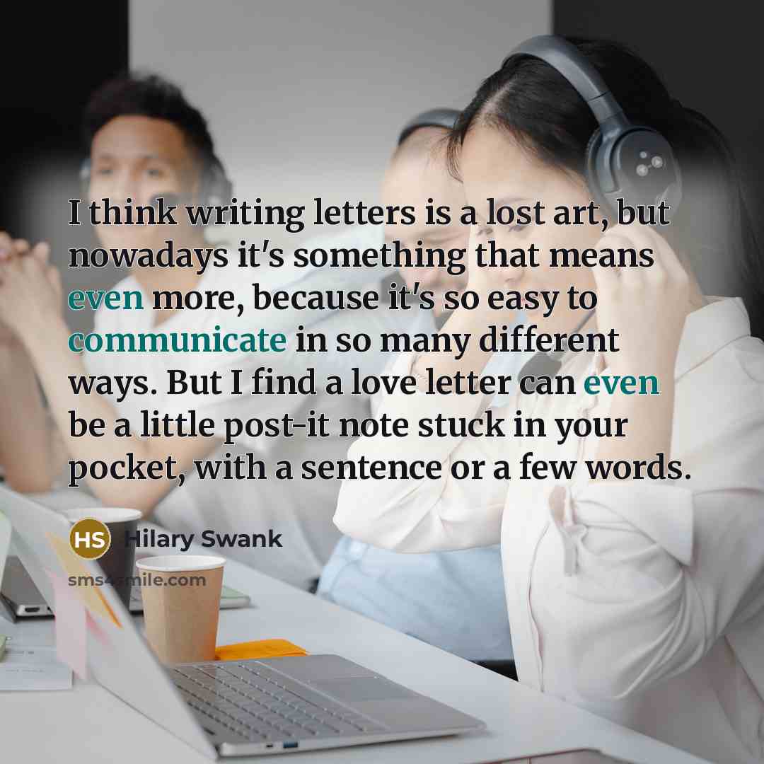 “I think writing letters is a lost art, but nowadays it's something that means even more, because it's so easy to communicate in so many different ways. But I find a love letter can even be a little post-it note stuck in your pocket, with a sentence or a few words.” quote by Hilary Swank