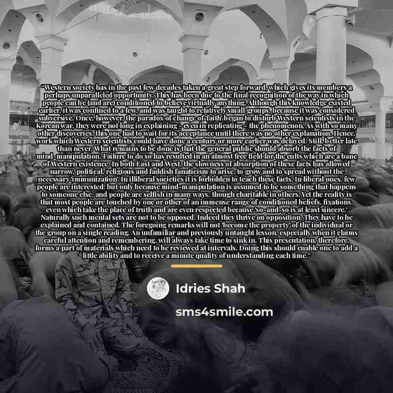 “Western society has in the past few decades taken a great step forward, which gives its members a perhaps unparalleled opportunity. This has been due to the final recognition of the way in which people can be (and are) conditioned to believe virtually anything. Although this knowledge existed…” quote by Idries Shah