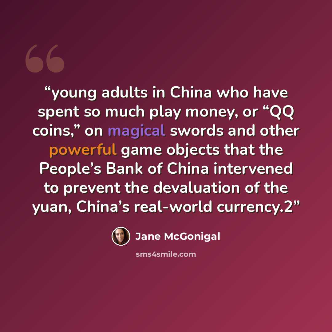 “young adults in China who have spent so much play money, or “QQ coins,” on magical swords and other powerful game objects that the People’s Bank of China intervened to prevent the devaluation of the yuan, China’s real-world currency.2” quote by Jane McGonigal