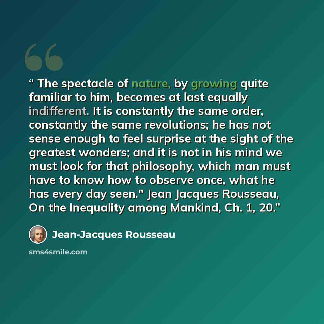 “The spectacle of nature, by growing quite familiar to him, becomes at last equally indifferent. It is constantly the same order, constantly the same revolutions; he has not sense enough to feel surprise at the sight of the greatest wonders; and it is not in his mind we must look for that…” quote by Jean-Jacques Rousseau
