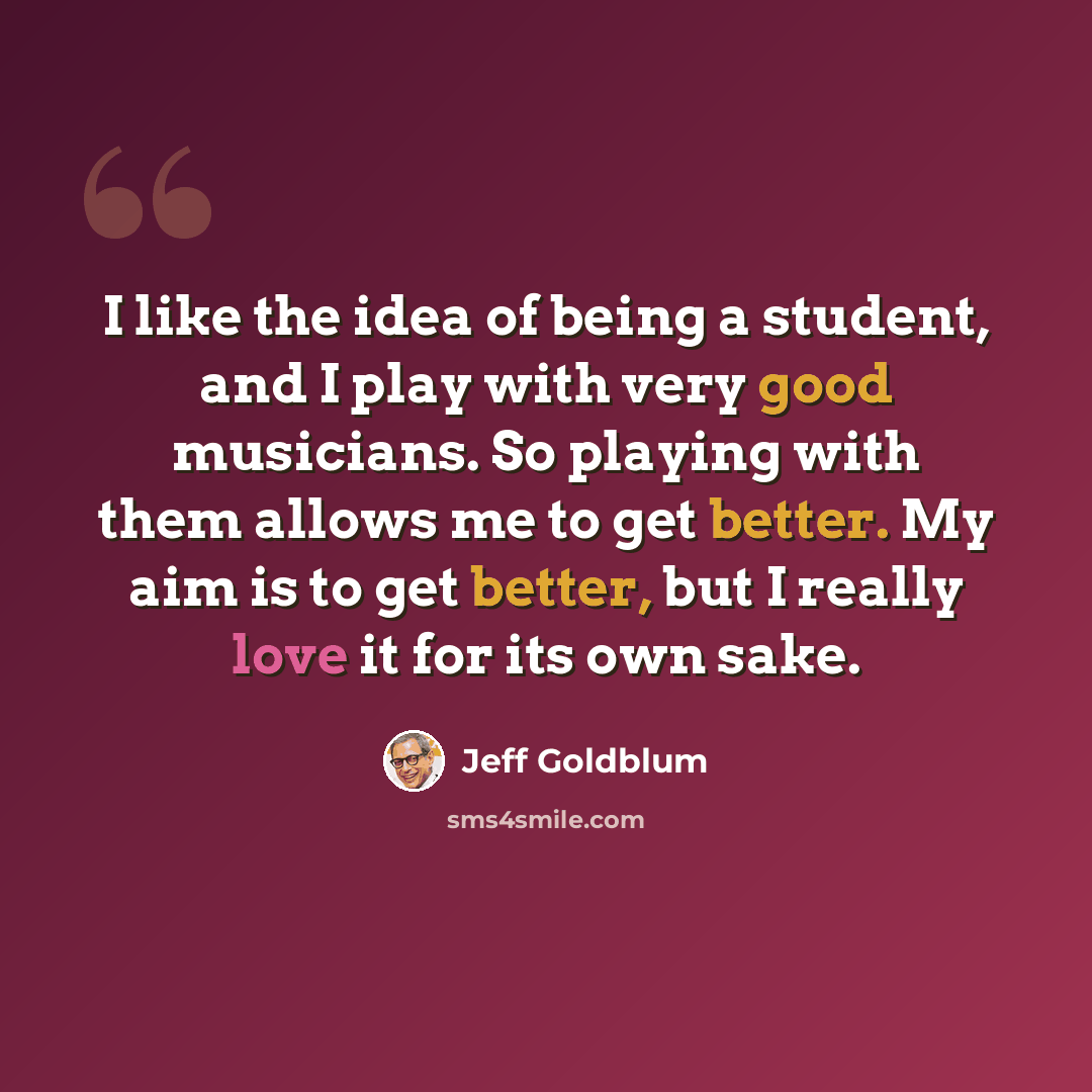 “I like the idea of being a student, and I play with very good musicians. So playing with them allows me to get better. My aim is to get better, but I really love it for its own sake.” quote by Jeff Goldblum