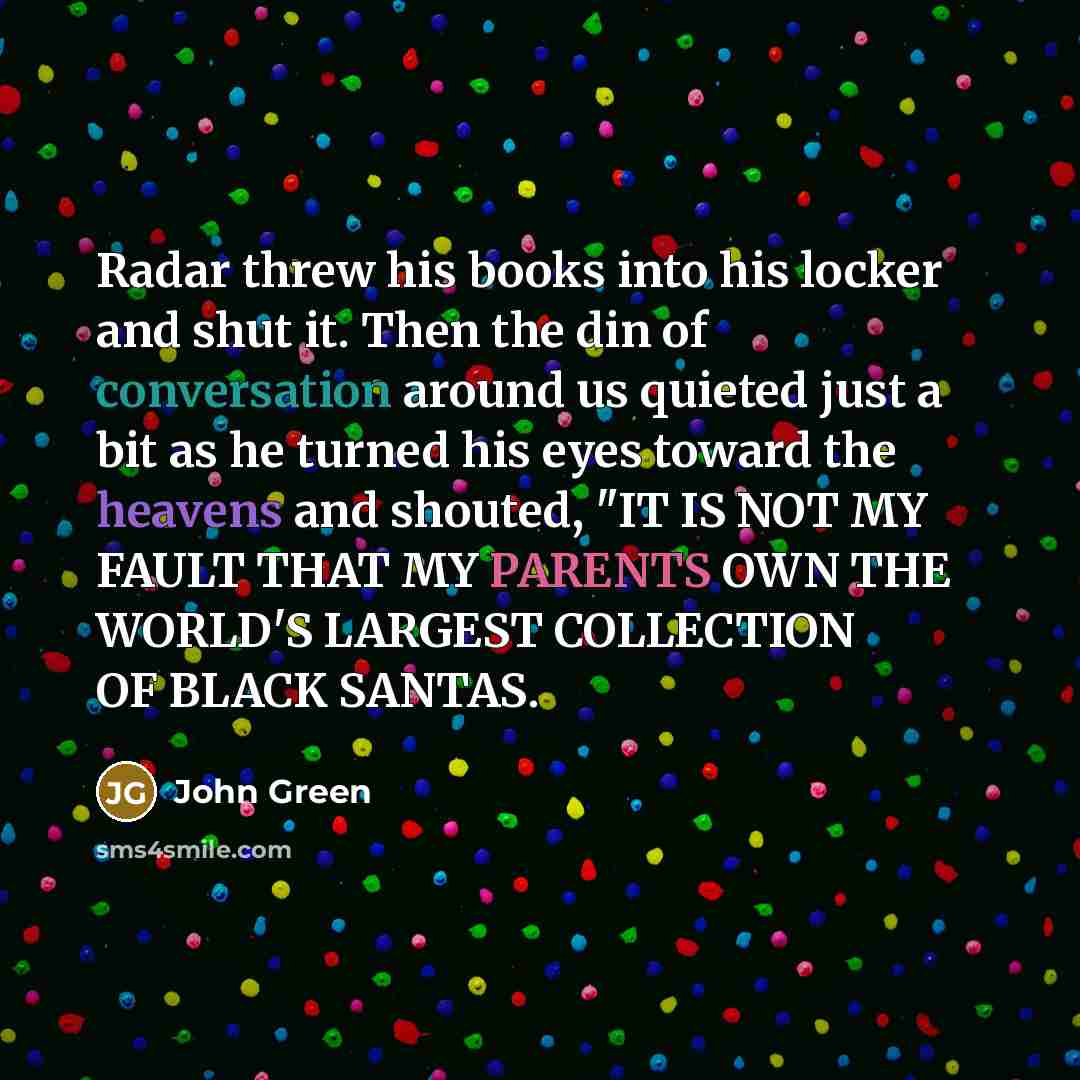 “Radar threw his books into his locker and shut it. Then the din of conversation around us quieted just a bit as he turned his eyes toward the heavens and shouted, "IT IS NOT MY FAULT THAT MY PARENTS OWN THE WORLD'S LARGEST COLLECTION OF BLACK SANTAS.” quote by John Green