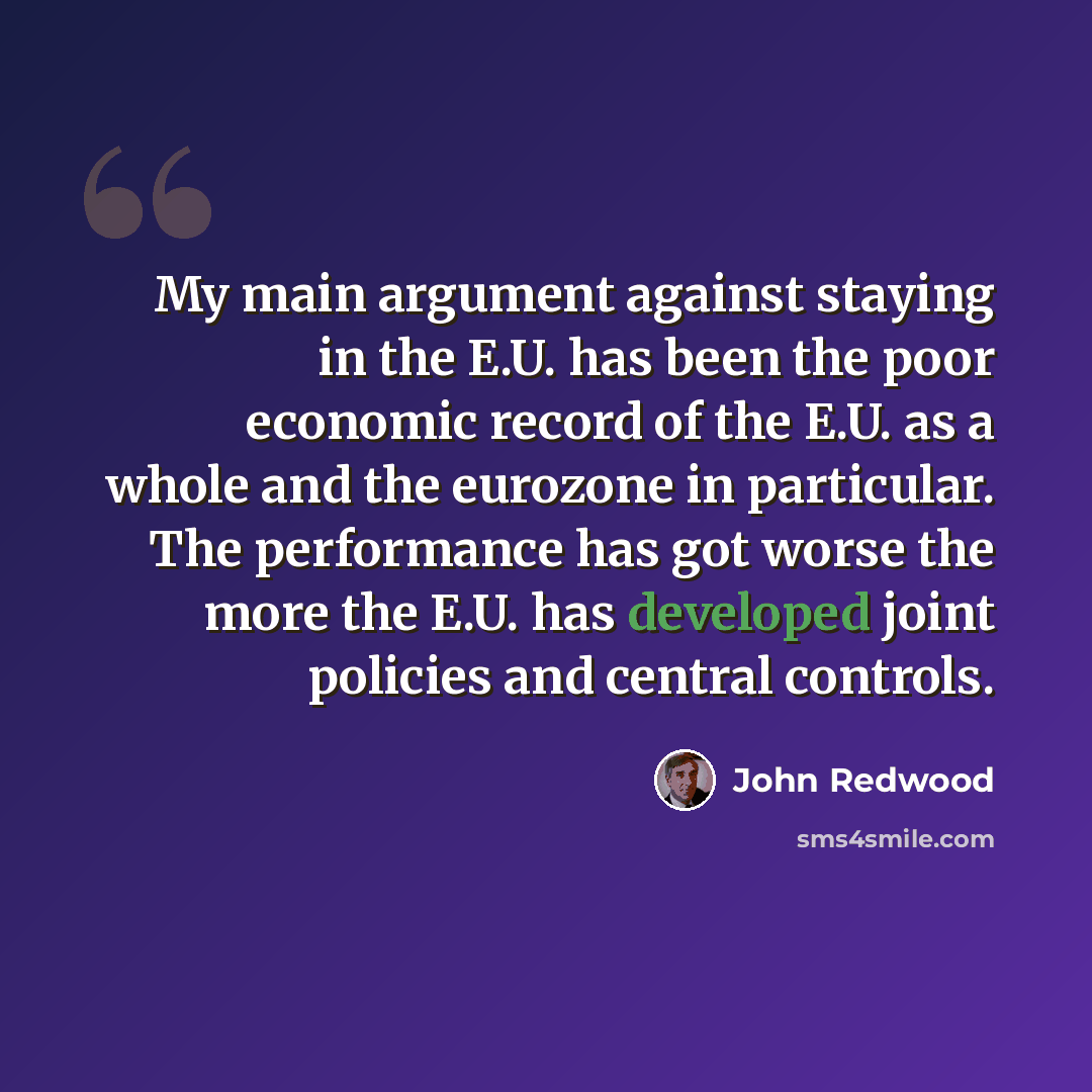 “My main argument against staying in the E.U. has been the poor economic record of the E.U. as a whole and the eurozone in particular. The performance has got worse the more the E.U. has developed joint policies and central controls.” quote by John Redwood