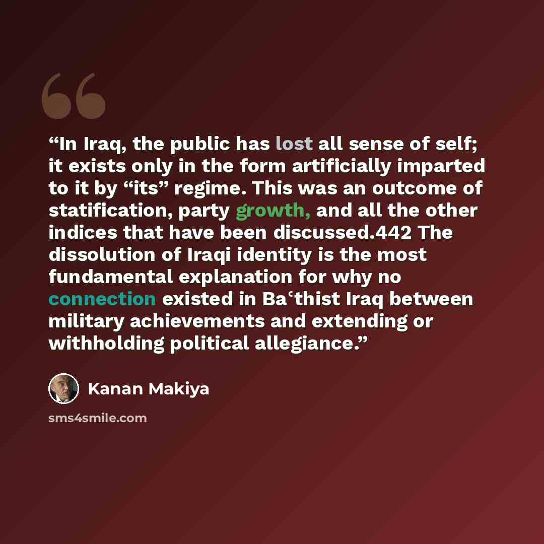 “In Iraq, the public has lost all sense of self; it exists only in the form artificially imparted to it by “its” regime. This was an outcome of statification, party growth, and all the other indices that have been discussed.442 The dissolution of Iraqi identity is the most fundamental explanation…” quote by Kanan Makiya