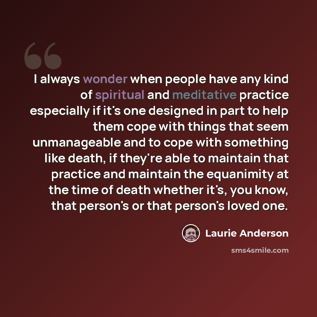 “I always wonder when people have any kind of spiritual and meditative practice especially if it's one designed in part to help them cope with things that seem unmanageable and to cope with something like death, if they're able to maintain that practice and maintain the equanimity at the time of…” quote by Laurie Anderson