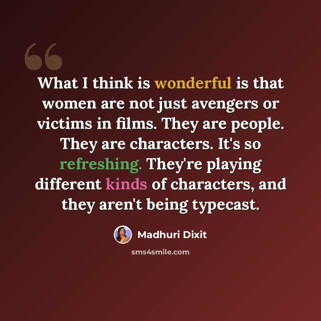 “What I think is wonderful is that women are not just avengers or victims in films. They are people. They are characters. It's so refreshing. They're playing different kinds of characters, and they aren't being typecast.” quote by Madhuri Dixit