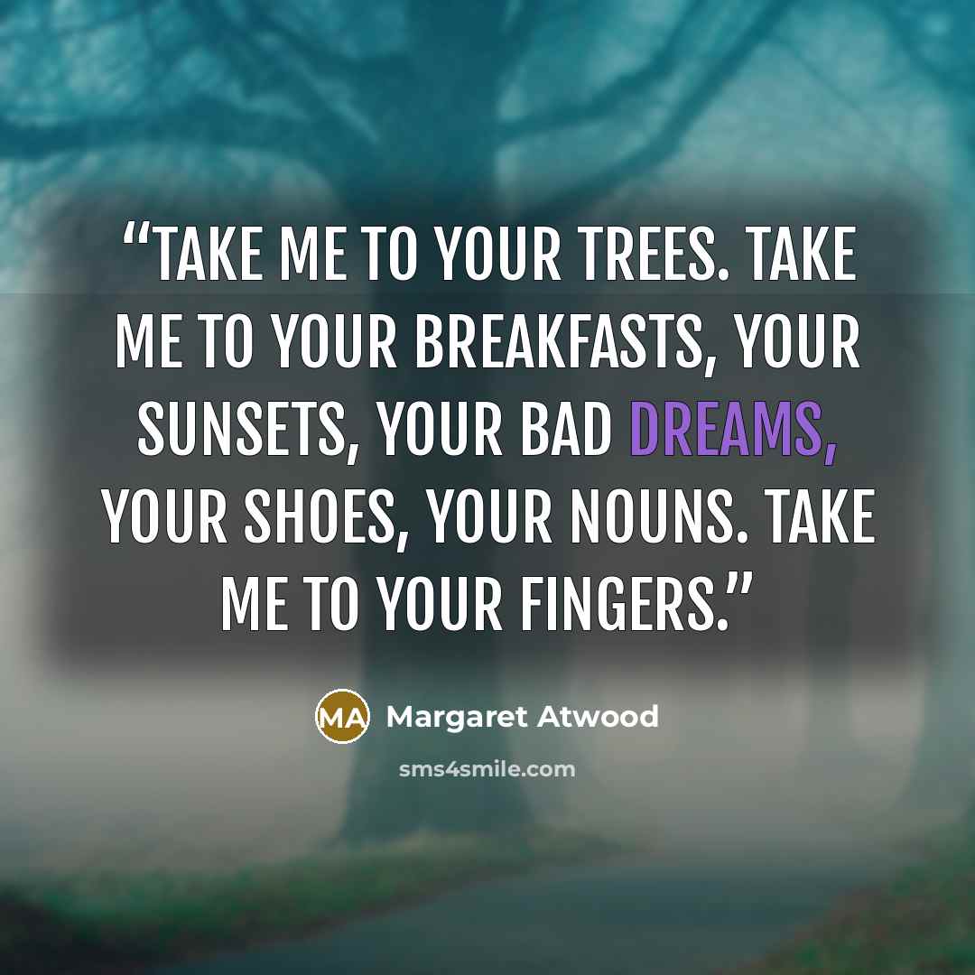 “Take me to your trees. Take me to your breakfasts, your sunsets, your bad dreams, your shoes, your nouns. Take me to your fingers.” quote by Margaret Atwood