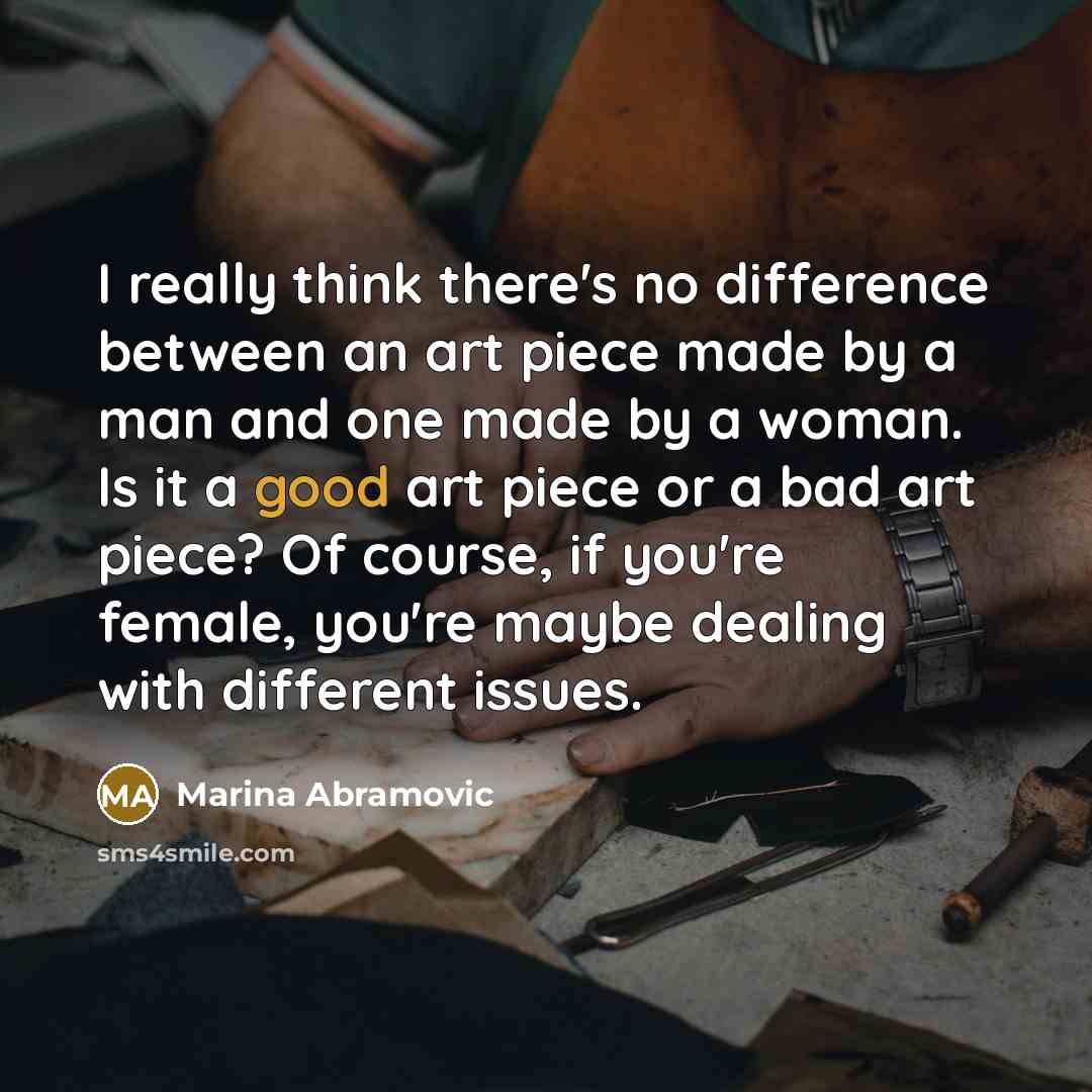 “I really think there's no difference between an art piece made by a man and one made by a woman. Is it a good art piece or a bad art piece? Of course, if you're female, you're maybe dealing with different issues.” quote by Marina Abramovic
