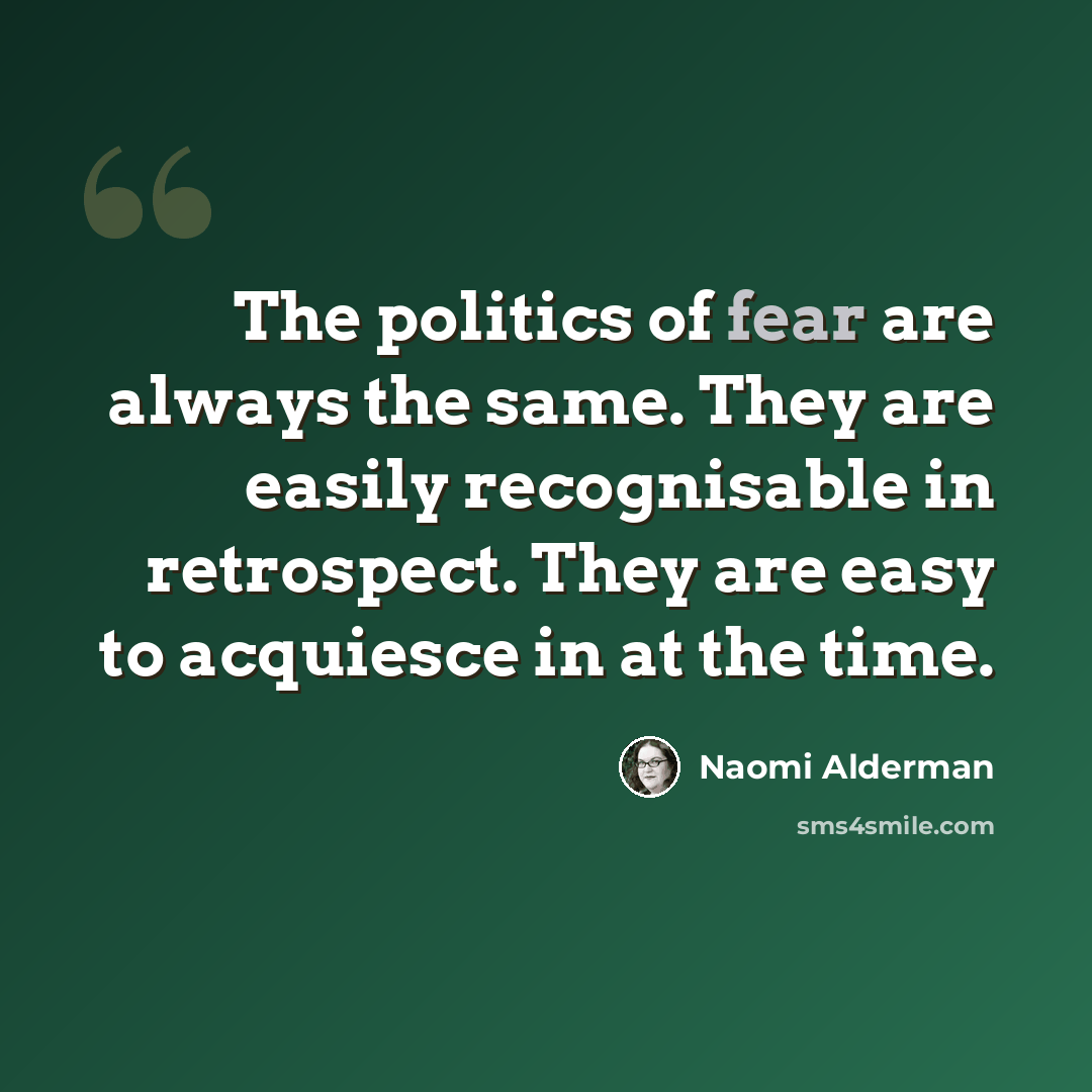 “The politics of fear are always the same. They are easily recognisable in retrospect. They are easy to acquiesce in at the time.” quote by Naomi Alderman