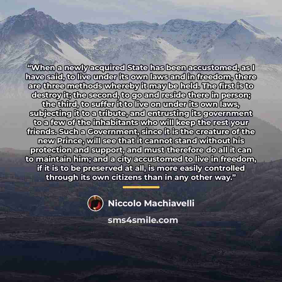 “When a newly acquired State has been accustomed, as I have said, to live under its own laws and in freedom, there are three methods whereby it may be held. The first is to destroy it; the second, to go and reside there in person; the third, to suffer it to live on under its own laws, subjecting it…” quote by Niccolò Machiavelli