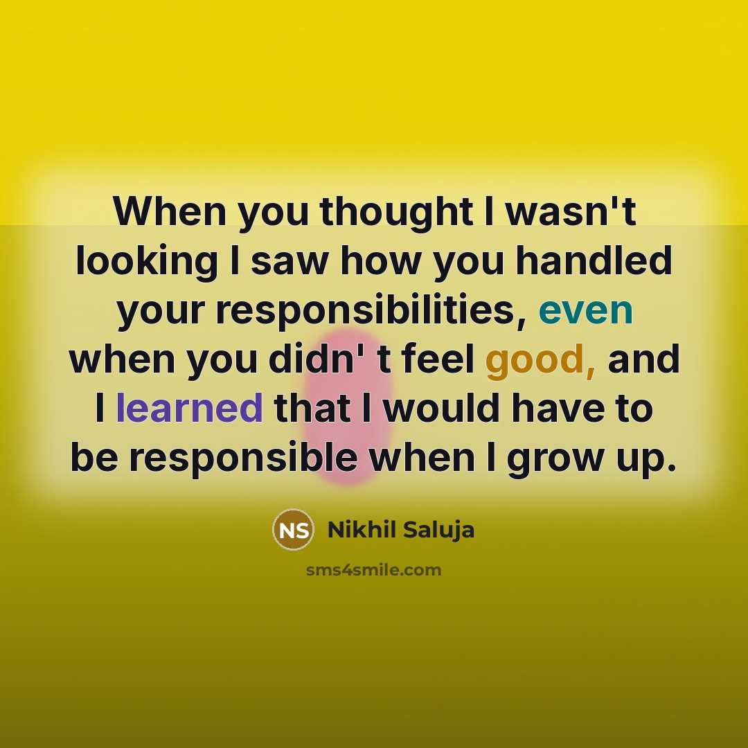 “When you thought I wasn't looking I saw how you handled your responsibilities, even when you didn' t feel good, and I learned that I would have to be responsible when I grow up.” quote by Nikhil Saluja