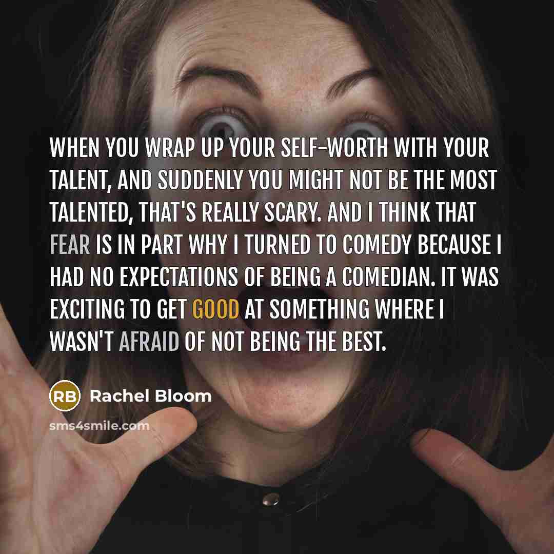 “When you wrap up your self-worth with your talent, and suddenly you might not be the most talented, that's really scary. And I think that fear is in part why I turned to comedy because I had no expectations of being a comedian. It was exciting to get good at something where I wasn't afraid of not…” quote by Rachel Bloom