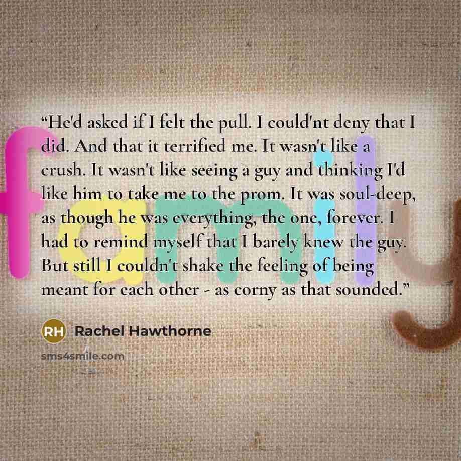 “He'd asked if I felt the pull. I could'nt deny that I did. And that it terrified me. It wasn't like a crush. It wasn't like seeing a guy and thinking I'd like him to take me to the prom. It was soul-deep, as though he was everything, the one, forever. I had to remind myself that I barely knew the…” quote by Rachel Hawthorne