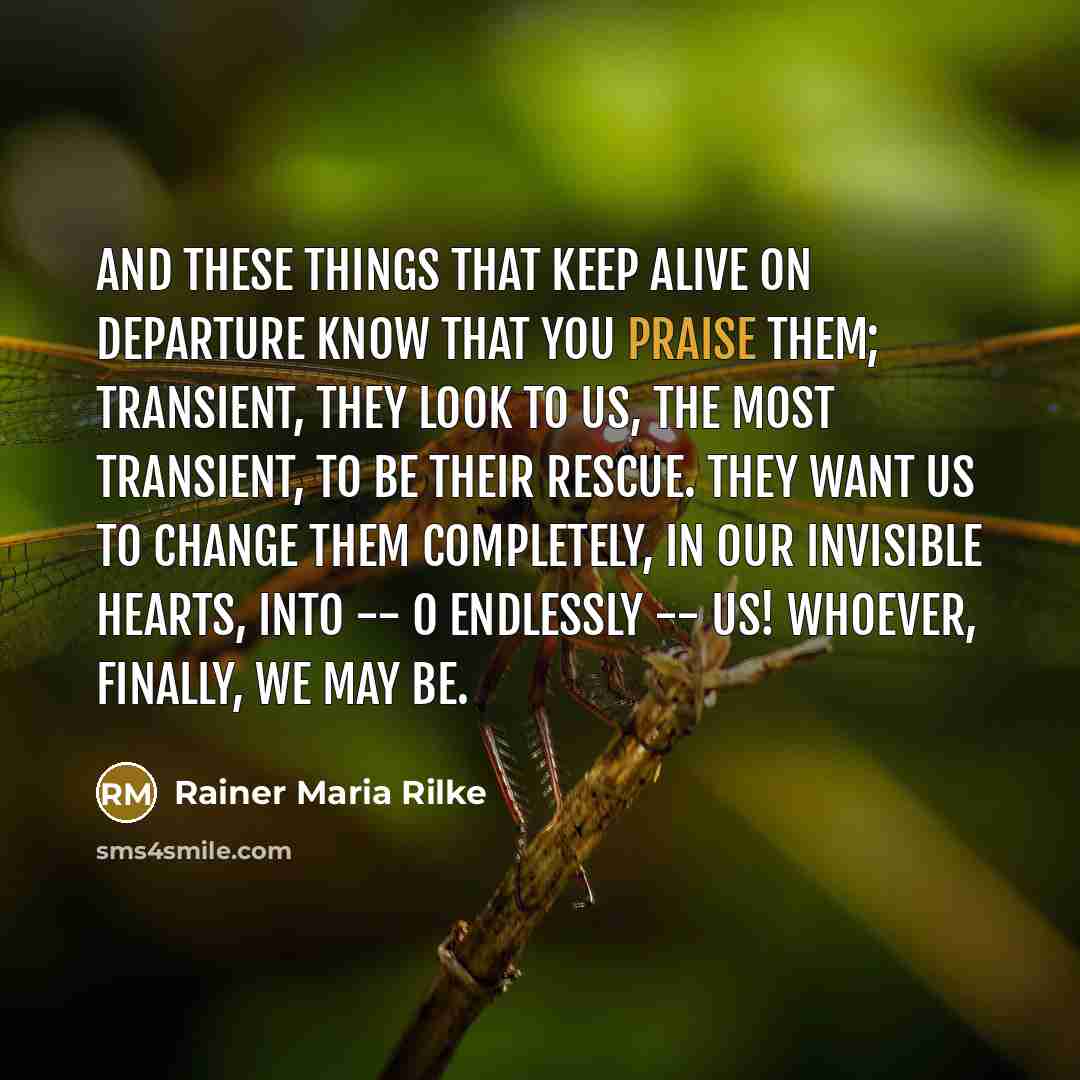 “And these things that keep alive on departure know that you praise them; transient, they look to us, the most transient, to be their rescue. They want us to change them completely, in our invisible hearts, into -- O endlessly -- us! Whoever, finally, we may be.” quote by Rainer Maria Rilke
