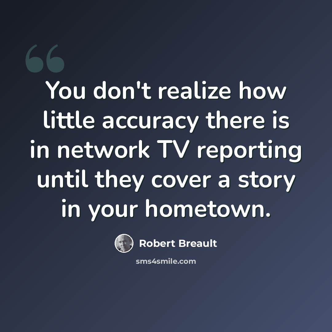 “You don't realize how little accuracy there is in network TV reporting until they cover a story in your hometown.” quote by Robert Breault