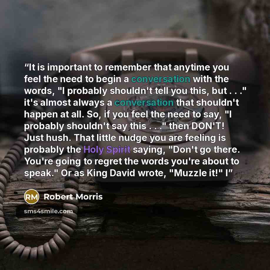 “It is important to remember that anytime you feel the need to begin a conversation with the words, "I probably shouldn't tell you this, but . . ." it's almost always a conversation that shouldn't happen at all. So, if you feel the need to say, "I probably shouldn't say this . . ." then DON'T! Just…” quote by Robert Morris