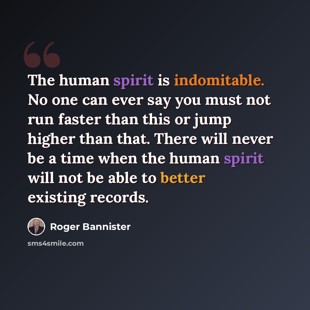 “The human spirit is indomitable. No one can ever say you must not run faster than this or jump higher than that. There will never be a time when the human spirit will not be able to better existing records.” quote by Roger Bannister