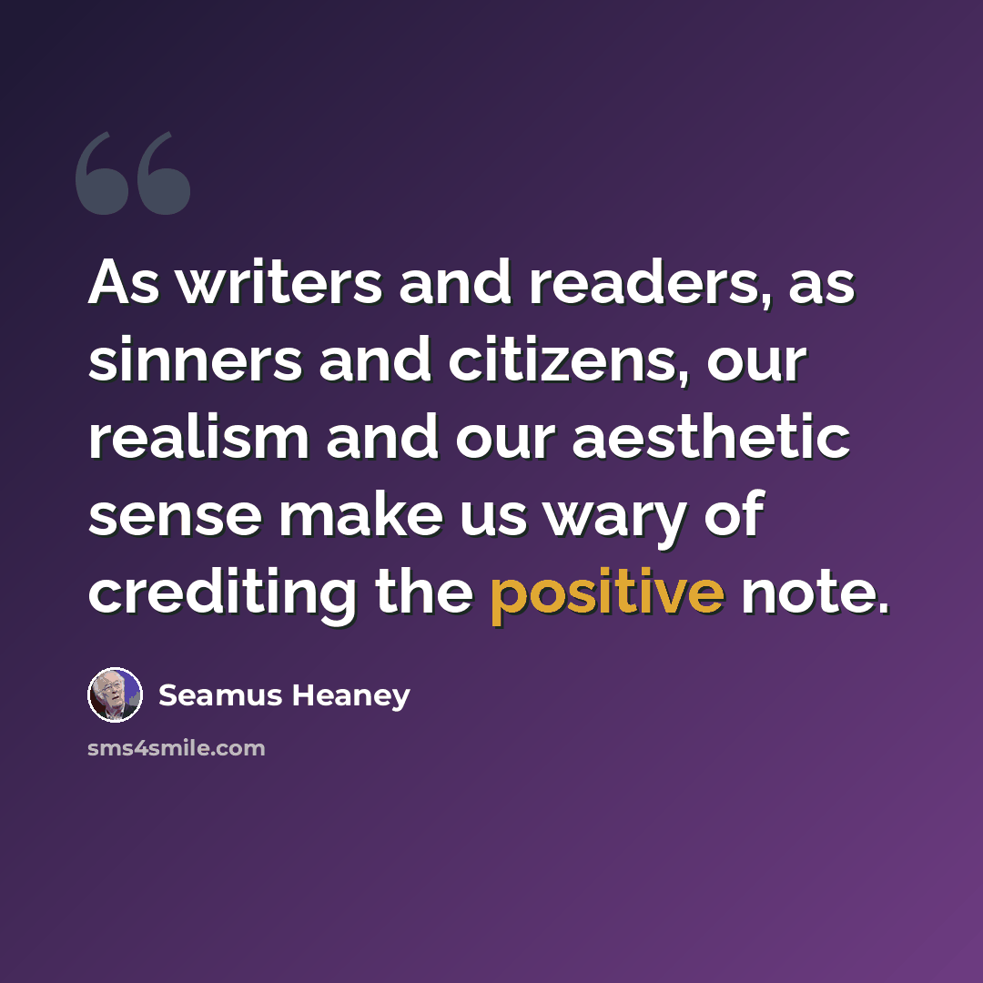 “As writers and readers, as sinners and citizens, our realism and our aesthetic sense make us wary of crediting the positive note.” quote by Seamus Heaney