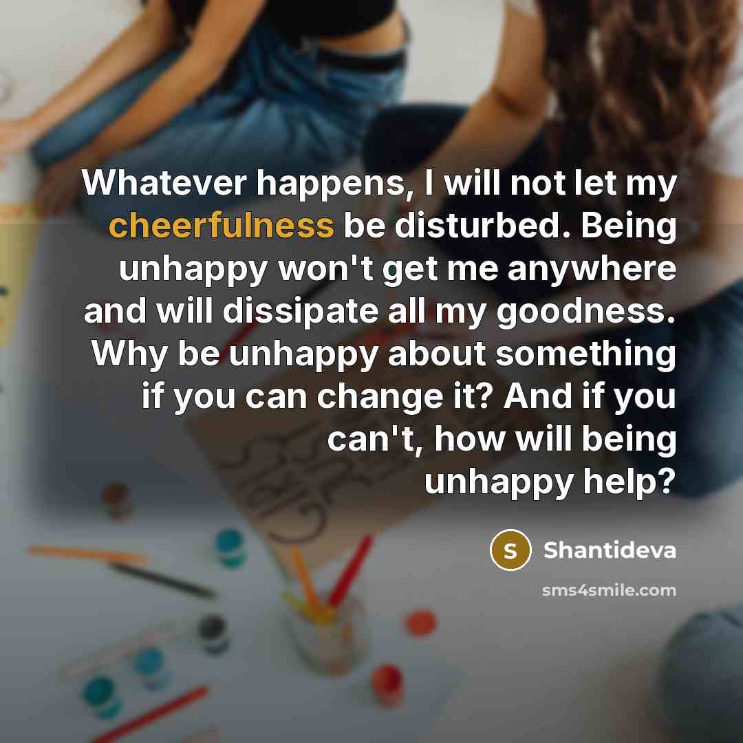 “Whatever happens, I will not let my cheerfulness be disturbed. Being unhappy won't get me anywhere and will dissipate all my goodness. Why be unhappy about something if you can change it? And if you can't, how will being unhappy help?” quote by Shantideva