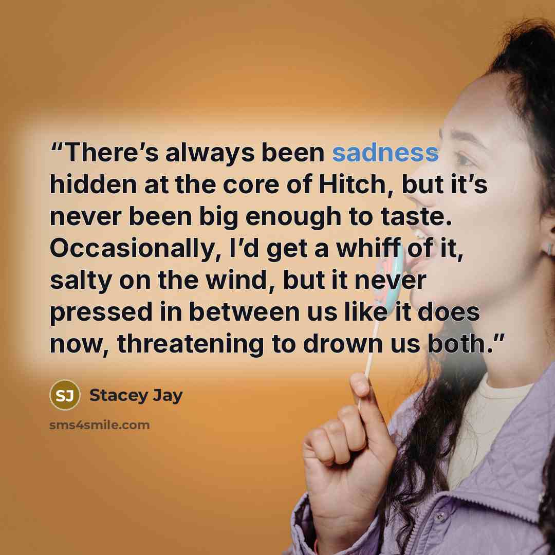 “There’s always been sadness hidden at the core of Hitch, but it’s never been big enough to taste. Occasionally, I’d get a whiff of it, salty on the wind, but it never pressed in between us like it does now, threatening to drown us both.” quote by Stacey Jay