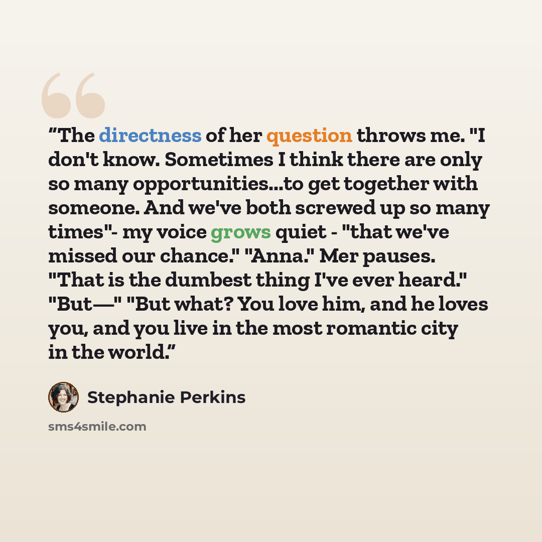 “The directness of her question throws me. "I don't know. Sometimes I think there are only so many opportunities...to get together with someone. And we've both screwed up so many times"- my voice grows quiet - "that we've missed our chance." "Anna." Mer pauses. "That is the dumbest thing I've ever…” quote by Stephanie Perkins