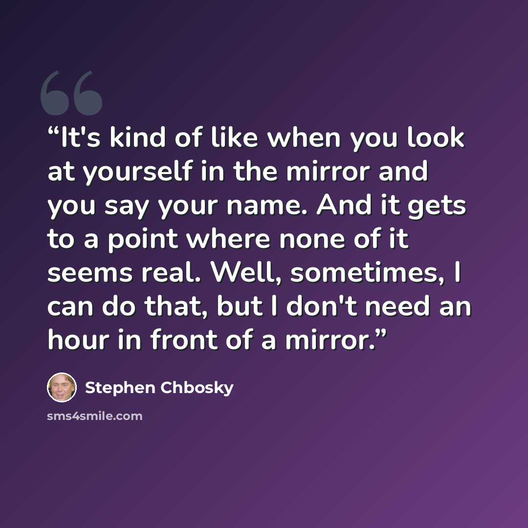 “It's kind of like when you look at yourself in the mirror and you say your name. And it gets to a point where none of it seems real. Well, sometimes, I can do that, but I don't need an hour in front of a mirror.” quote by Stephen Chbosky
