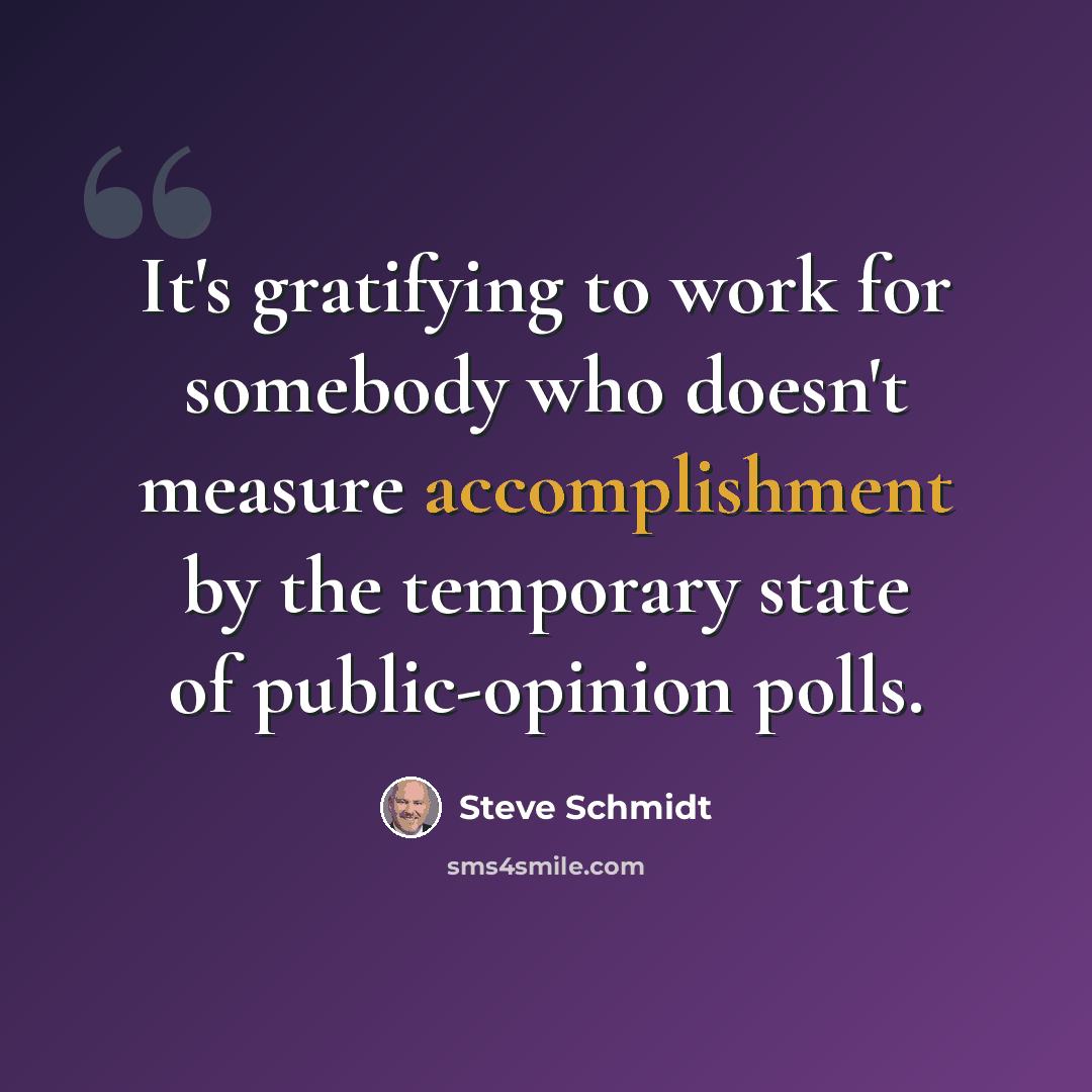 “It's gratifying to work for somebody who doesn't measure accomplishment by the temporary state of public-opinion polls.” quote by Steve Schmidt