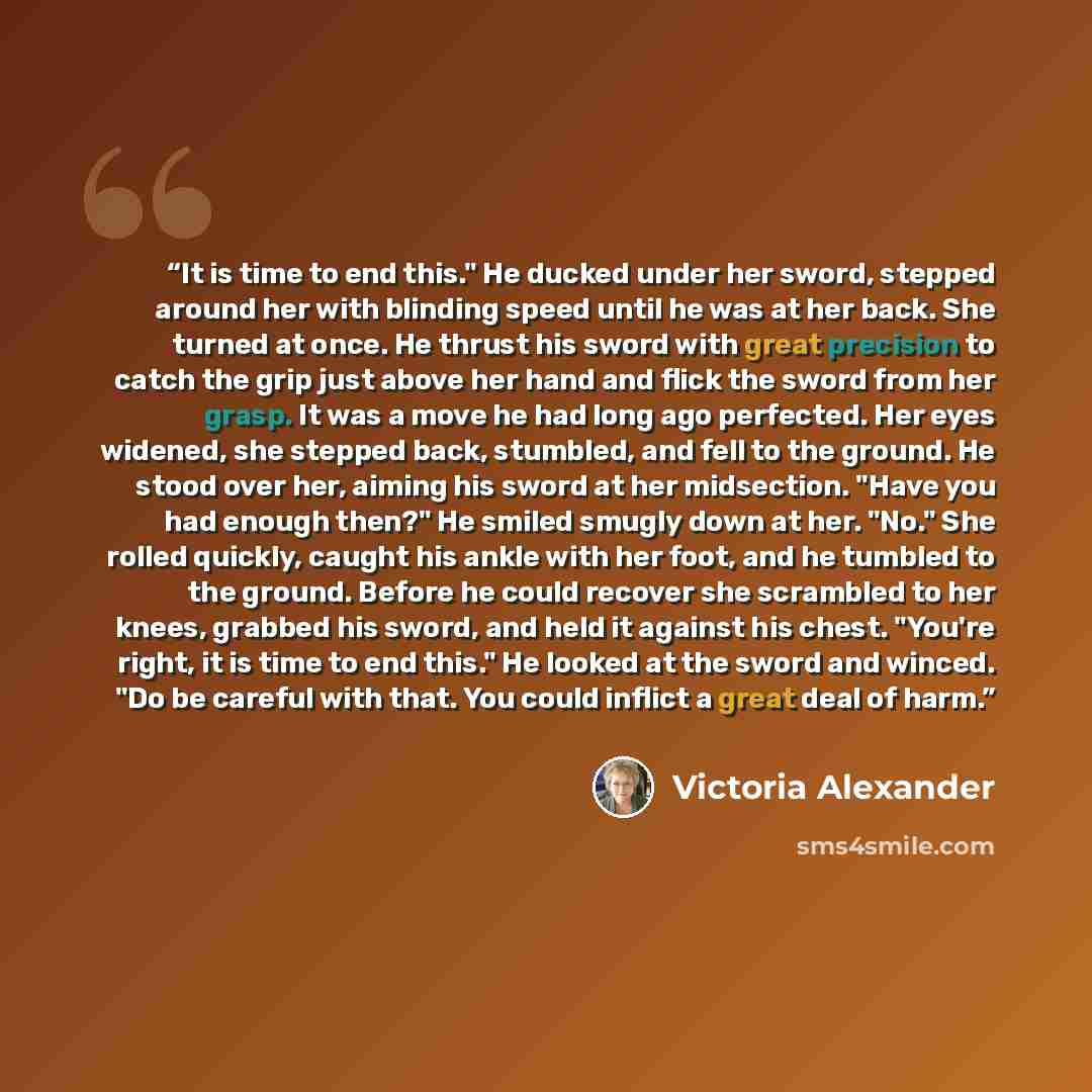 “It is time to end this." He ducked under her sword, stepped around her with blinding speed until he was at her back. She turned at once. He thrust his sword with great precision to catch the grip just above her hand and flick the sword from her grasp. It was a move he had long ago perfected. Her…” quote by Victoria Alexander