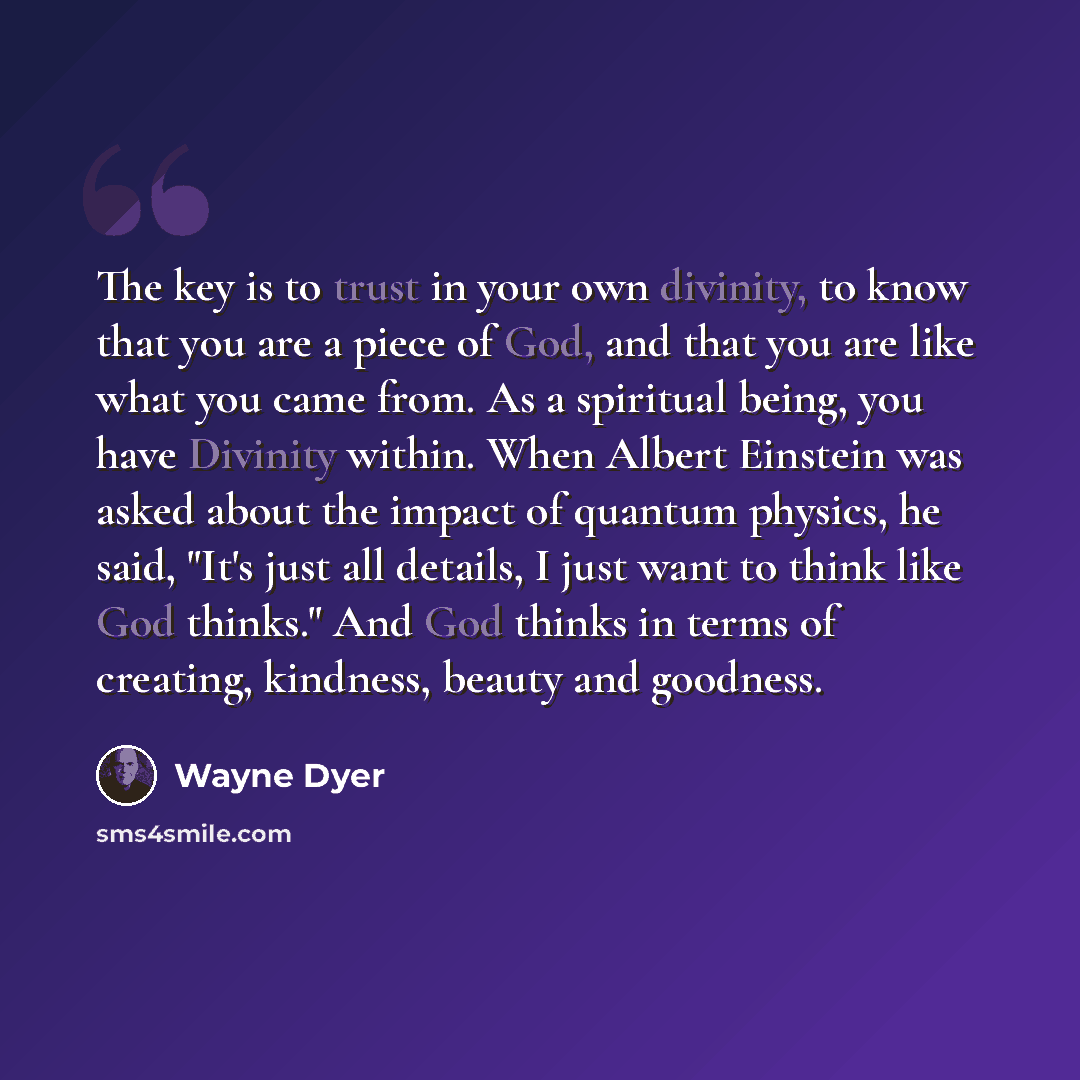 “The key is to trust in your own divinity, to know that you are a piece of God, and that you are like what you came from. As a spiritual being, you have Divinity within. When Albert Einstein was asked about the impact of quantum physics, he said, "It's just all details, I just want to think like…” quote by Wayne Dyer