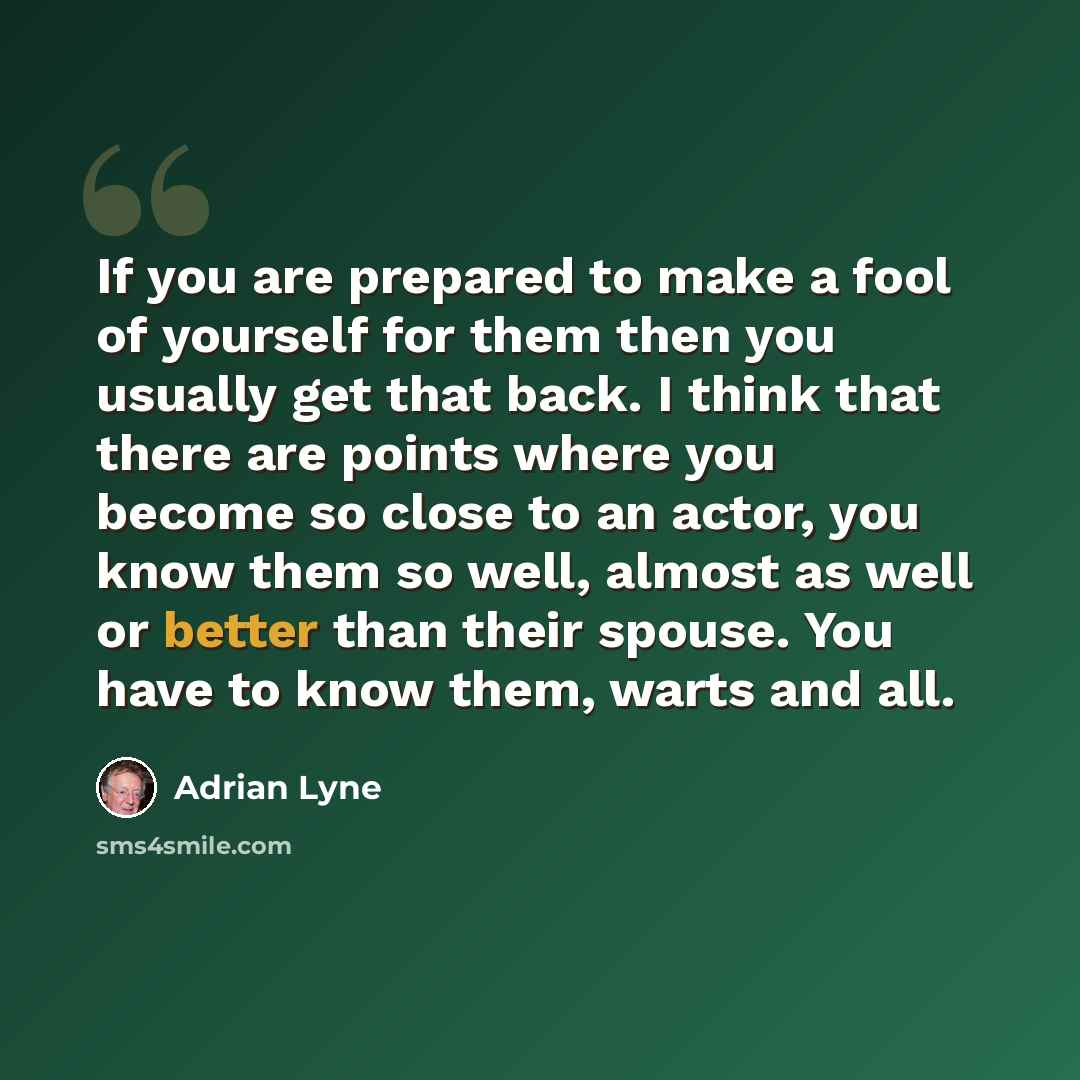 “If you are prepared to make a fool of yourself for them then you usually get that back. I think that there are points where you become so close to an actor, you know them so well, almost as well or better than their spouse. You have to know them, warts and all.” quote by Adrian Lyne