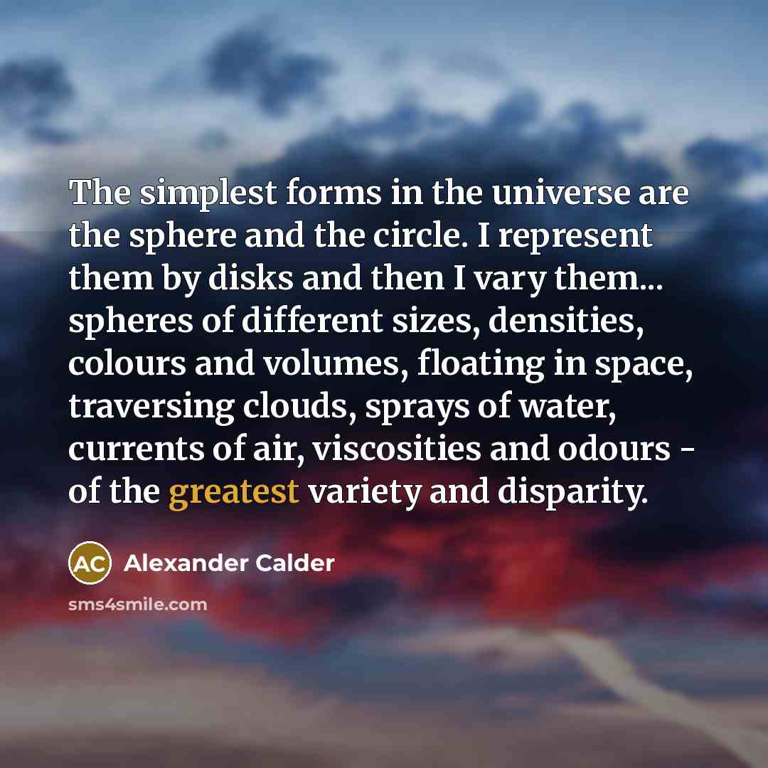 “The simplest forms in the universe are the sphere and the circle. I represent them by disks and then I vary them... spheres of different sizes, densities, colours and volumes, floating in space, traversing clouds, sprays of water, currents of air, viscosities and odours - of the greatest variety…” quote by Alexander Calder