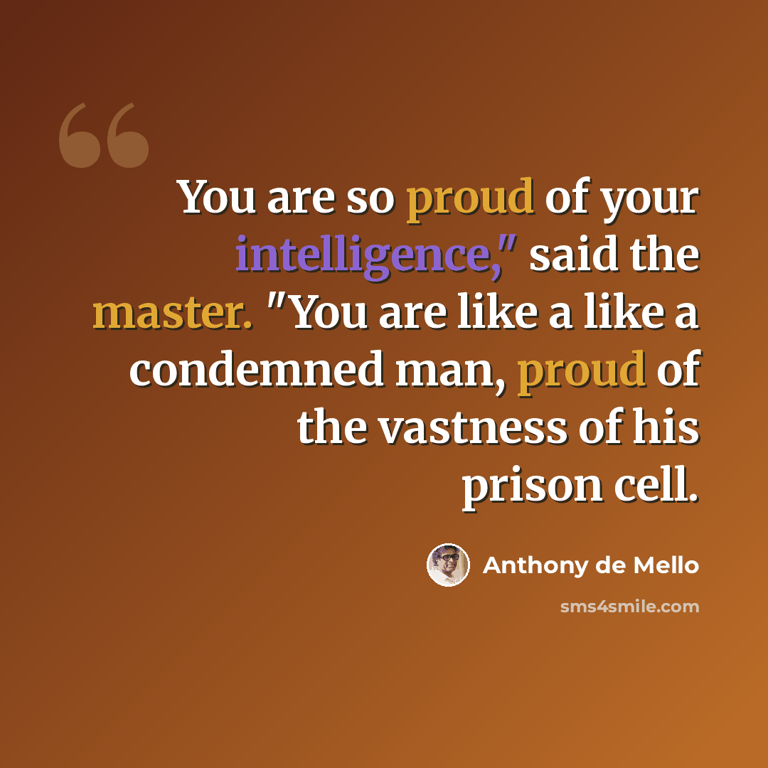 “You are so proud of your intelligence," said the master. "You are like a like a condemned man, proud of the vastness of his prison cell.” quote by Anthony de Mello