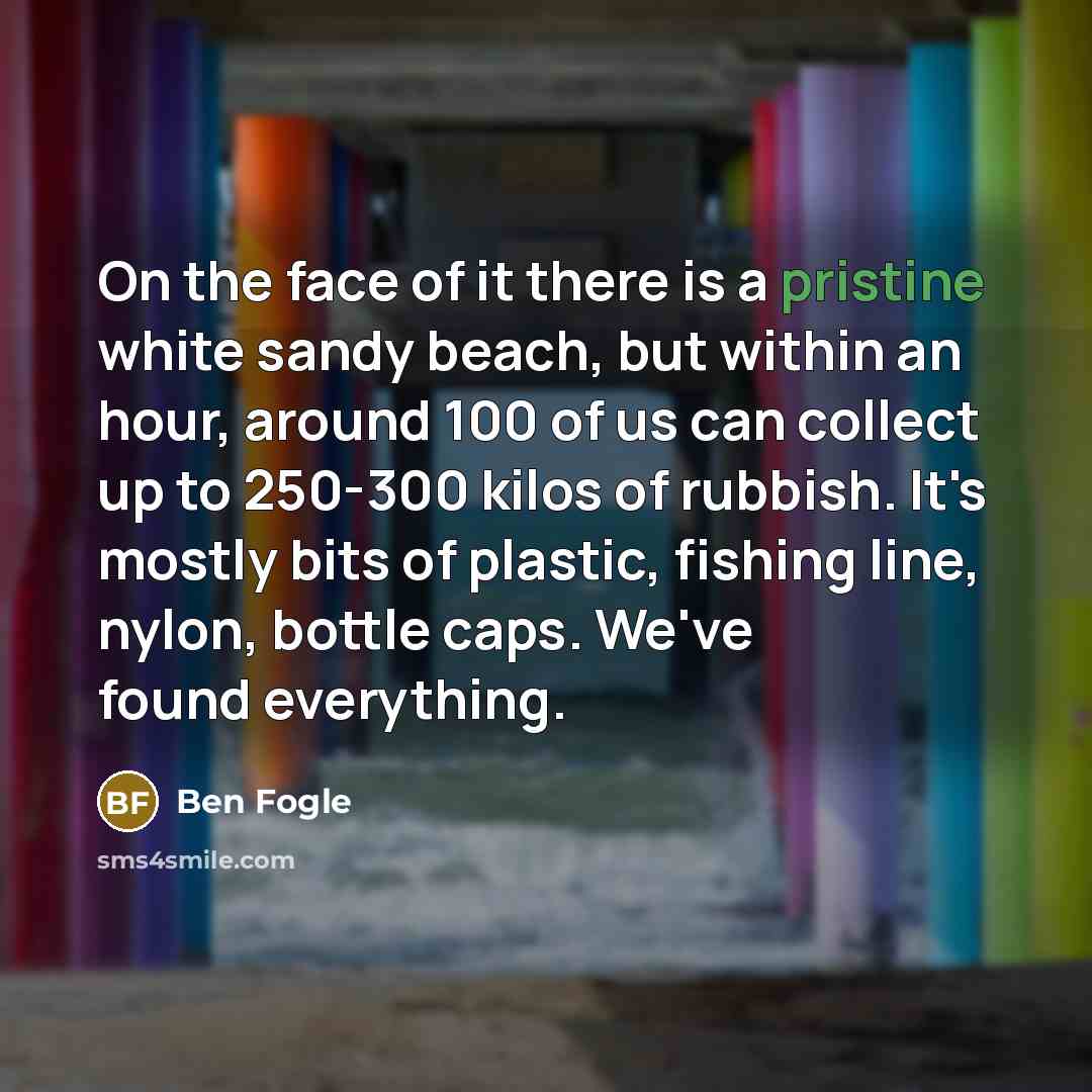 “On the face of it there is a pristine white sandy beach, but within an hour, around 100 of us can collect up to 250-300 kilos of rubbish. It's mostly bits of plastic, fishing line, nylon, bottle caps. We've found everything.” quote by Ben Fogle