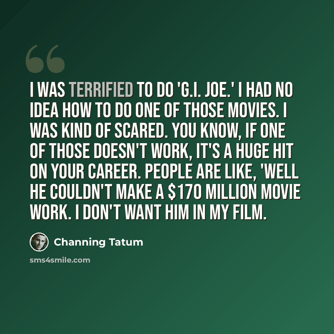 “I was terrified to do 'G.I. Joe.' I had no idea how to do one of those movies. I was kind of scared. You know, if one of those doesn't work, it's a huge hit on your career. People are like, 'Well he couldn't make a $170 million movie work. I don't want him in my film.” quote by Channing Tatum