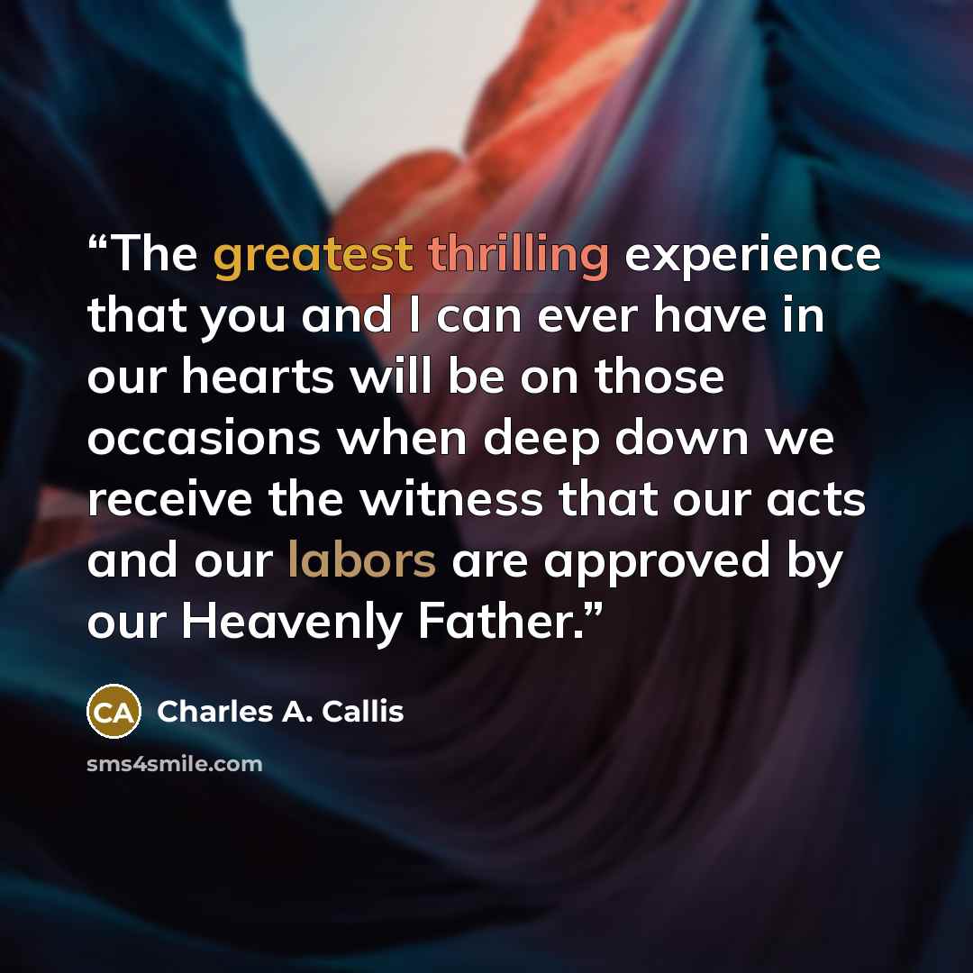 “The greatest thrilling experience that you and I can ever have in our hearts will be on those occasions when deep down we receive the witness that our acts and our labors are approved by our Heavenly Father.” quote by Charles A. Callis