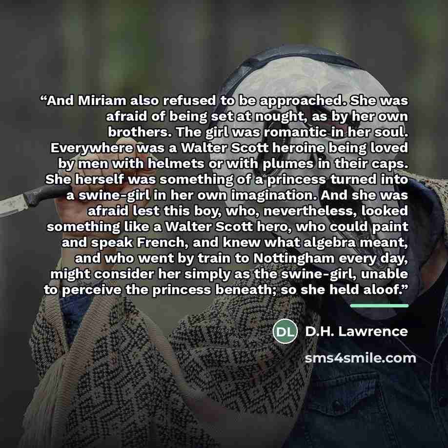 “And Miriam also refused to be approached. She was afraid of being set at nought, as by her own brothers. The girl was romantic in her soul. Everywhere was a Walter Scott heroine being loved by men with helmets or with plumes in their caps. She herself was something of a princess turned into a…” quote by D.H. Lawrence