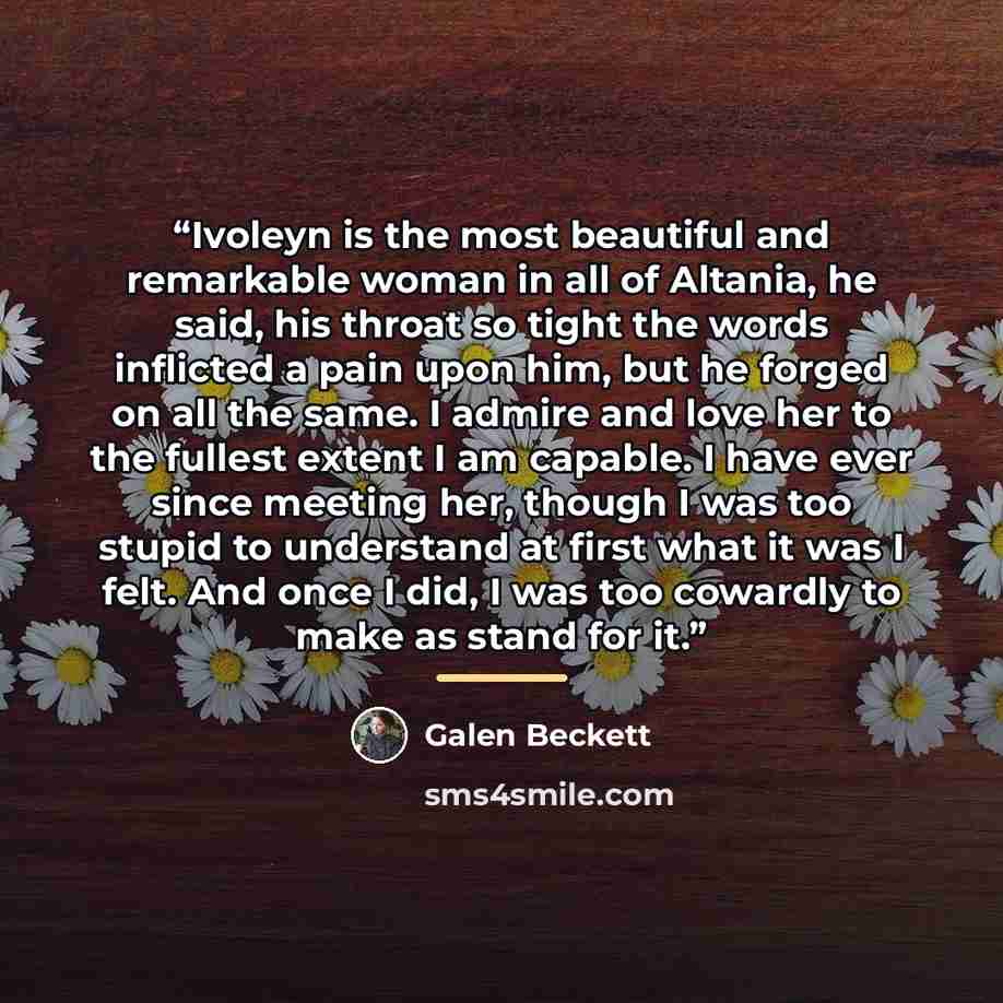 “Ivoleyn is the most beautiful and remarkable woman in all of Altania, he said, his throat so tight the words inflicted a pain upon him, but he forged on all the same. I admire and love her to the fullest extent I am capable. I have ever since meeting her, though I was too stupid to understand at…” quote by Galen Beckett