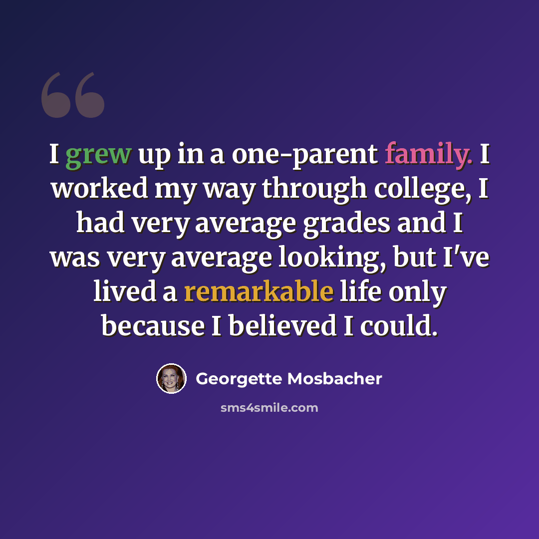 “I grew up in a one-parent family. I worked my way through college, I had very average grades and I was very average looking, but I've lived a remarkable life only because I believed I could.” quote by Georgette Mosbacher