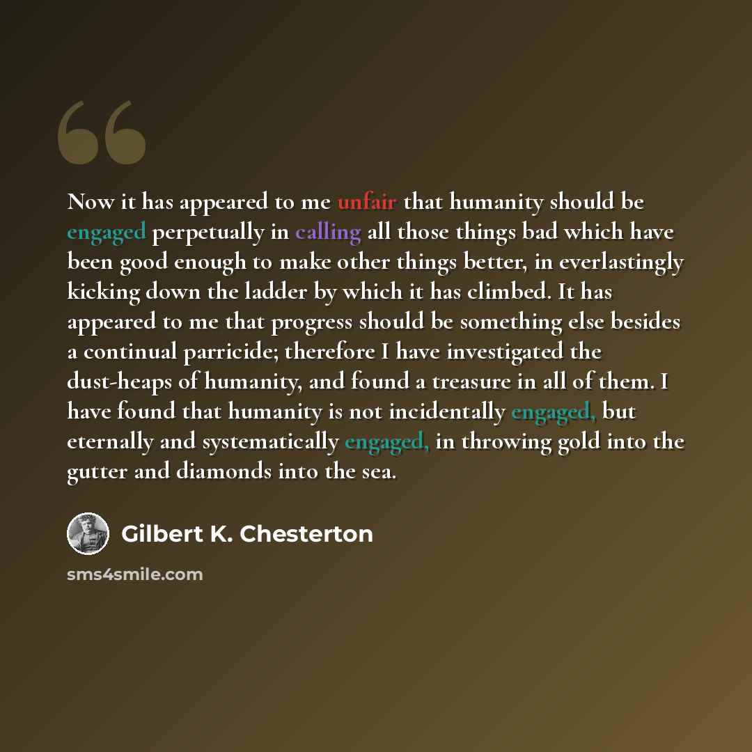 “Now it has appeared to me unfair that humanity should be engaged perpetually in calling all those things bad which have been good enough to make other things better, in everlastingly kicking down the ladder by which it has climbed. It has appeared to me that progress should be something else…” quote by Gilbert K. Chesterton