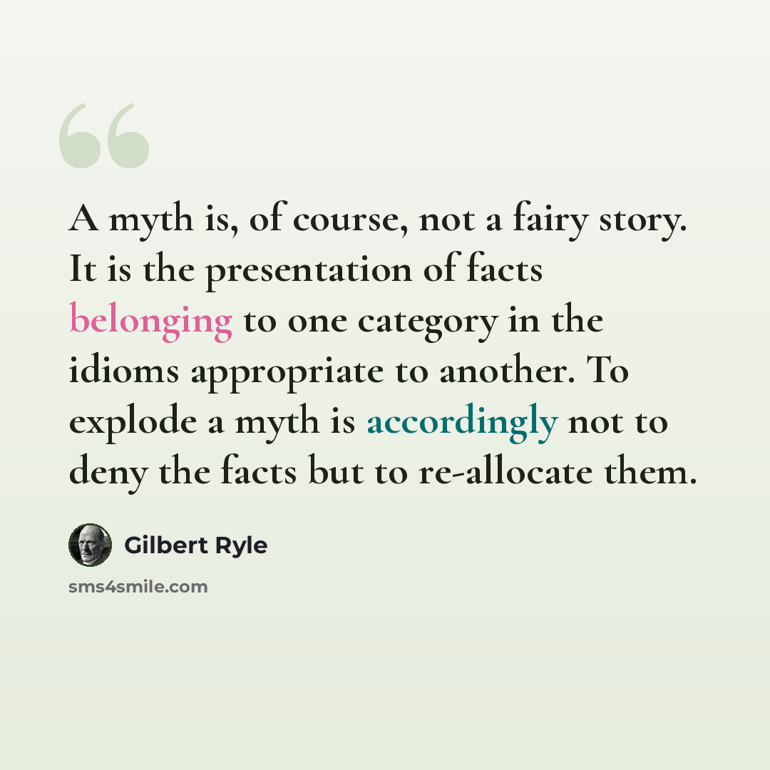 “A myth is, of course, not a fairy story. It is the presentation of facts belonging to one category in the idioms appropriate to another. To explode a myth is accordingly not to deny the facts but to re-allocate them.” quote by Gilbert Ryle