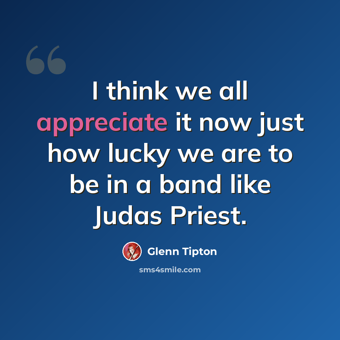 “I think we all appreciate it now just how lucky we are to be in a band like Judas Priest.” quote by Glenn Tipton